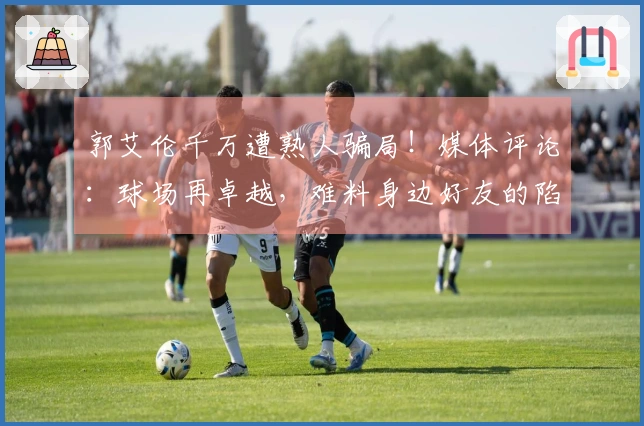 郭艾伦千万遭熟人骗局！媒体评论：球场再卓越，难料身边好友的陷阱