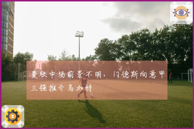 曼联中场前景不明，门德斯向意甲三强推介乌加特