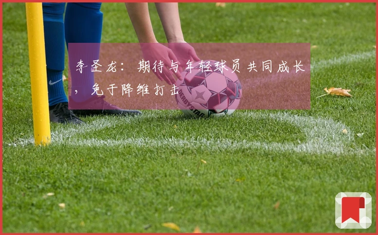 李圣龙：期待与年轻球员共同成长，免于降维打击