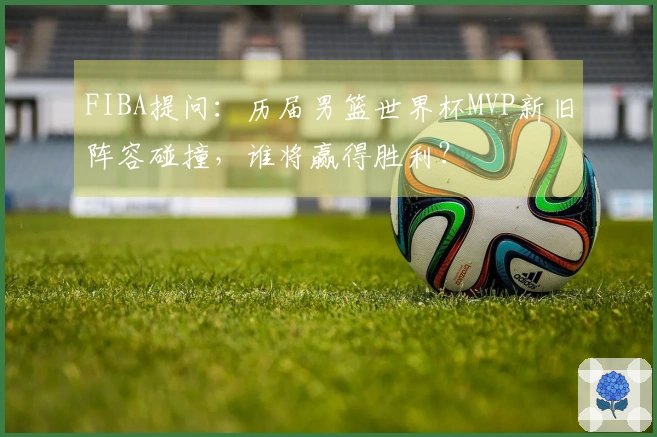 FIBA提问：历届男篮世界杯MVP新旧阵容碰撞，谁将赢得胜利？