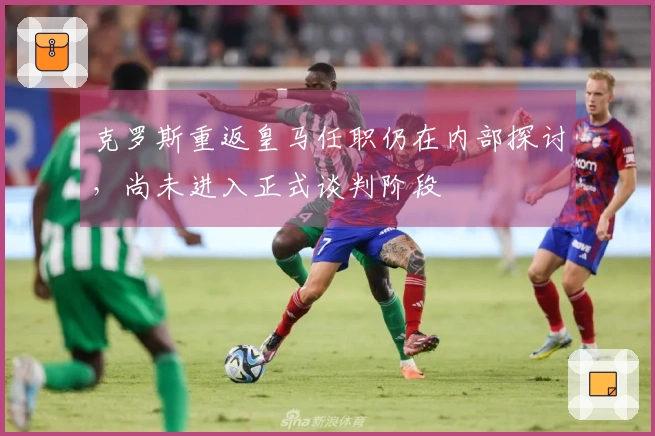 克罗斯重返皇马任职仍在内部探讨，尚未进入正式谈判阶段