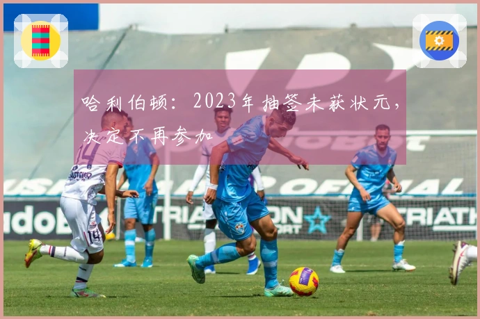 哈利伯顿：2023年抽签未获状元，决定不再参加