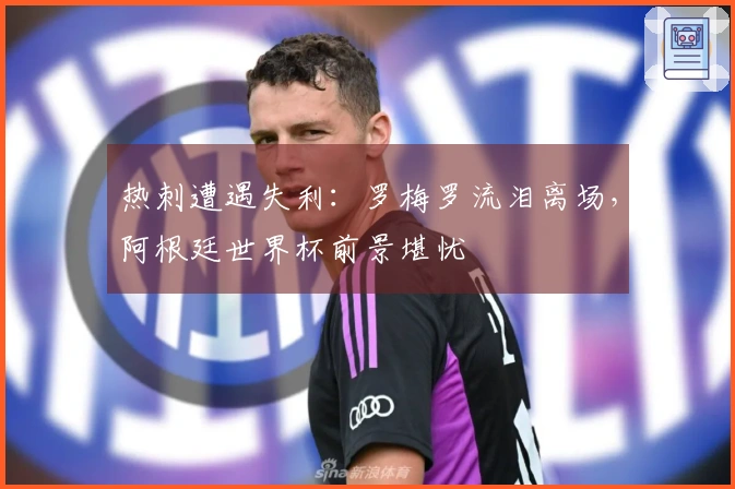 热刺遭遇失利：罗梅罗流泪离场，阿根廷世界杯前景堪忧