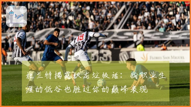 杜兰特揭露狄龙垃圾话：我职业生涯的低谷也胜过你的巅峰表现