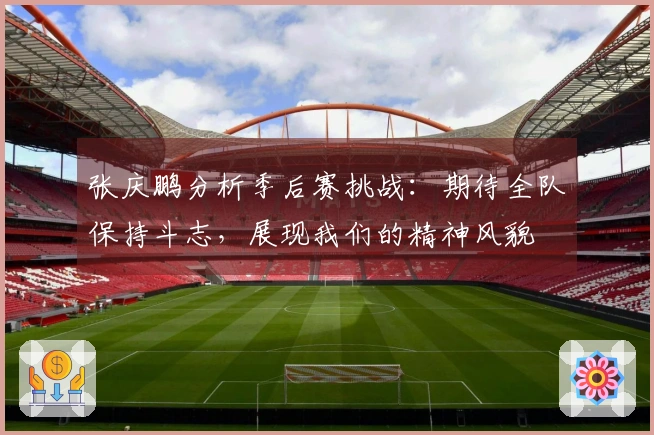 张庆鹏分析季后赛挑战：期待全队保持斗志，展现我们的精神风貌