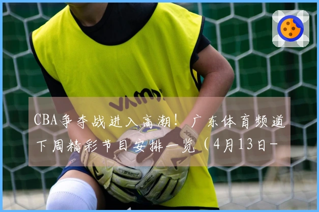 CBA争夺战进入高潮！广东体育频道下周精彩节目安排一览（4月13日-4月19日）