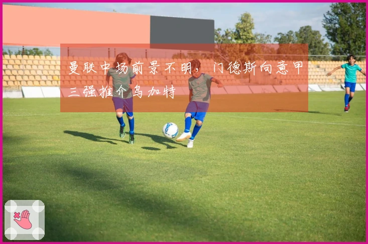 曼联中场前景不明，门德斯向意甲三强推介乌加特