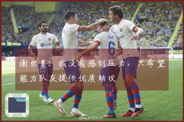谢尔基：我没有感到压力，只希望能为队友提供优质助攻