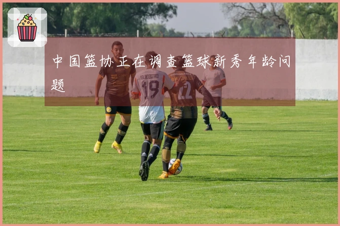 中国篮协正在调查篮球新秀年龄问题
