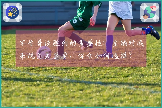 字母哥谈胜利的重要性：金钱对我来说无关紧要，你会如何选择？