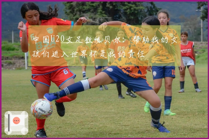 中国U20女足教练贝尔：帮助我的女孩们进入世界杯是我的责任