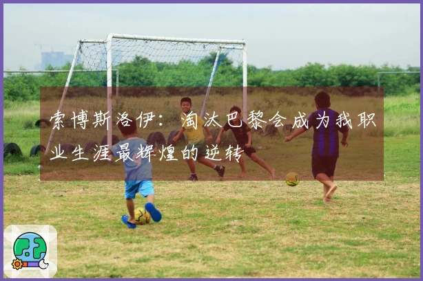 索博斯洛伊：淘汰巴黎会成为我职业生涯最辉煌的逆转