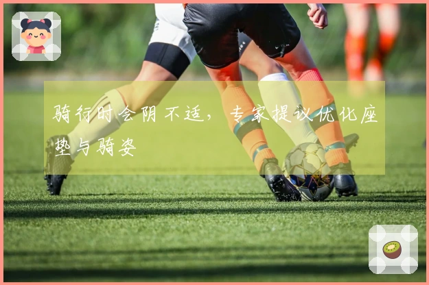 骑行时会阴不适，专家提议优化座垫与骑姿