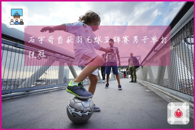 石宇奇首获羽毛球亚锦赛男子单打桂冠