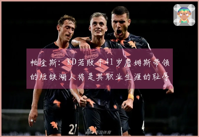 帕金斯：KD若败于41岁詹姆斯带领的短缺湖人将是其职业生涯的耻辱！