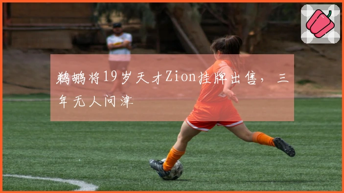 鹈鹕将19岁天才Zion挂牌出售，三年无人问津